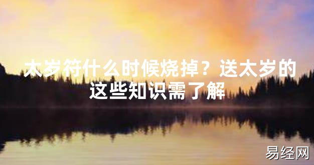 【2024太岁知识】太岁符什么时候烧掉？送太岁的这些知识需了解,最新太岁